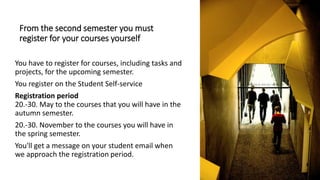 From the second semester you must
register for your courses yourself
You have to register for courses, including tasks and
projects, for the upcoming semester.
You register on the Student Self-service
Registration period
20.-30. May to the courses that you will have in the
autumn semester.
20.-30. November to the courses you will have in
the spring semester.
You'll get a message on your student email when
we approach the registration period.
 