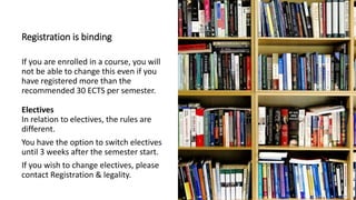 Registration is binding
If you are enrolled in a course, you will
not be able to change this even if you
have registered more than the
recommended 30 ECTS per semester.
Electives
In relation to electives, the rules are
different.
You have the option to switch electives
until 3 weeks after the semester start.
If you wish to change electives, please
contact Registration & legality.
 