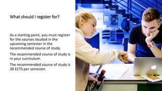What should I register for?
As a starting point, you must register
for the courses located in the
upcoming semester in the
recommended course of study.
The recommended course of study is
in your curriculum.
The recommended course of study is
30 ECTS per semester.
 