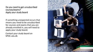 Do you need to get unsubscribed
courses/exams?
Apply your study board
If something unexpected occurs that
means you need to be unsubscribed
for courses and exams that you are
already enrolled in, you will need to
apply your study board.
Contact your study board on
SPOC.sdu.dk
 