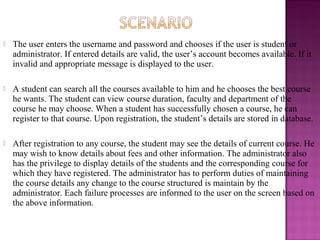  The user enters the username and password and chooses if the user is student or
administrator. If entered details are valid, the user’s account becomes available. If it
invalid and appropriate message is displayed to the user.
 A student can search all the courses available to him and he chooses the best course
he wants. The student can view course duration, faculty and department of the
course he may choose. When a student has successfully chosen a course, he can
register to that course. Upon registration, the student’s details are stored in database.
 After registration to any course, the student may see the details of current course. He
may wish to know details about fees and other information. The administrator also
has the privilege to display details of the students and the corresponding course for
which they have registered. The administrator has to perform duties of maintaining
the course details any change to the course structured is maintain by the
administrator. Each failure processes are informed to the user on the screen based on
the above information.
 
