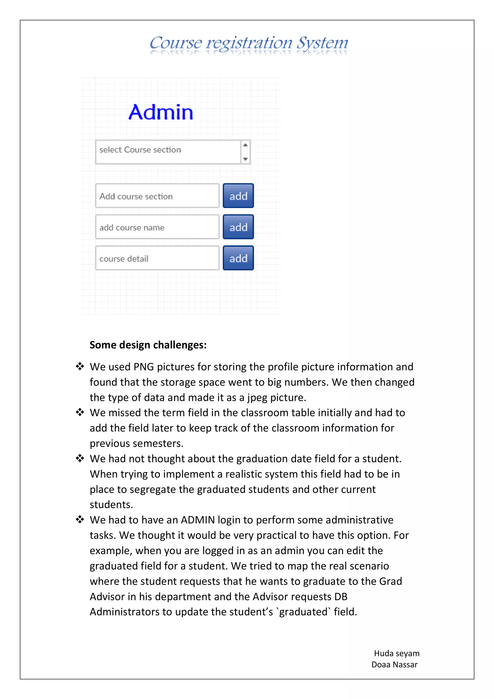 Huda seyam
Doaa Nassar
Some design challenges:
❖ We used PNG pictures for storing the profile picture information and
found that the storage space went to big numbers. We then changed
the type of data and made it as a jpeg picture.
❖ We missed the term field in the classroom table initially and had to
add the field later to keep track of the classroom information for
previous semesters.
❖ We had not thought about the graduation date field for a student.
When trying to implement a realistic system this field had to be in
place to segregate the graduated students and other current
students.
❖ We had to have an ADMIN login to perform some administrative
tasks. We thought it would be very practical to have this option. For
example, when you are logged in as an admin you can edit the
graduated field for a student. We tried to map the real scenario
where the student requests that he wants to graduate to the Grad
Advisor in his department and the Advisor requests DB
Administrators to update the student’s `graduated` field.
 