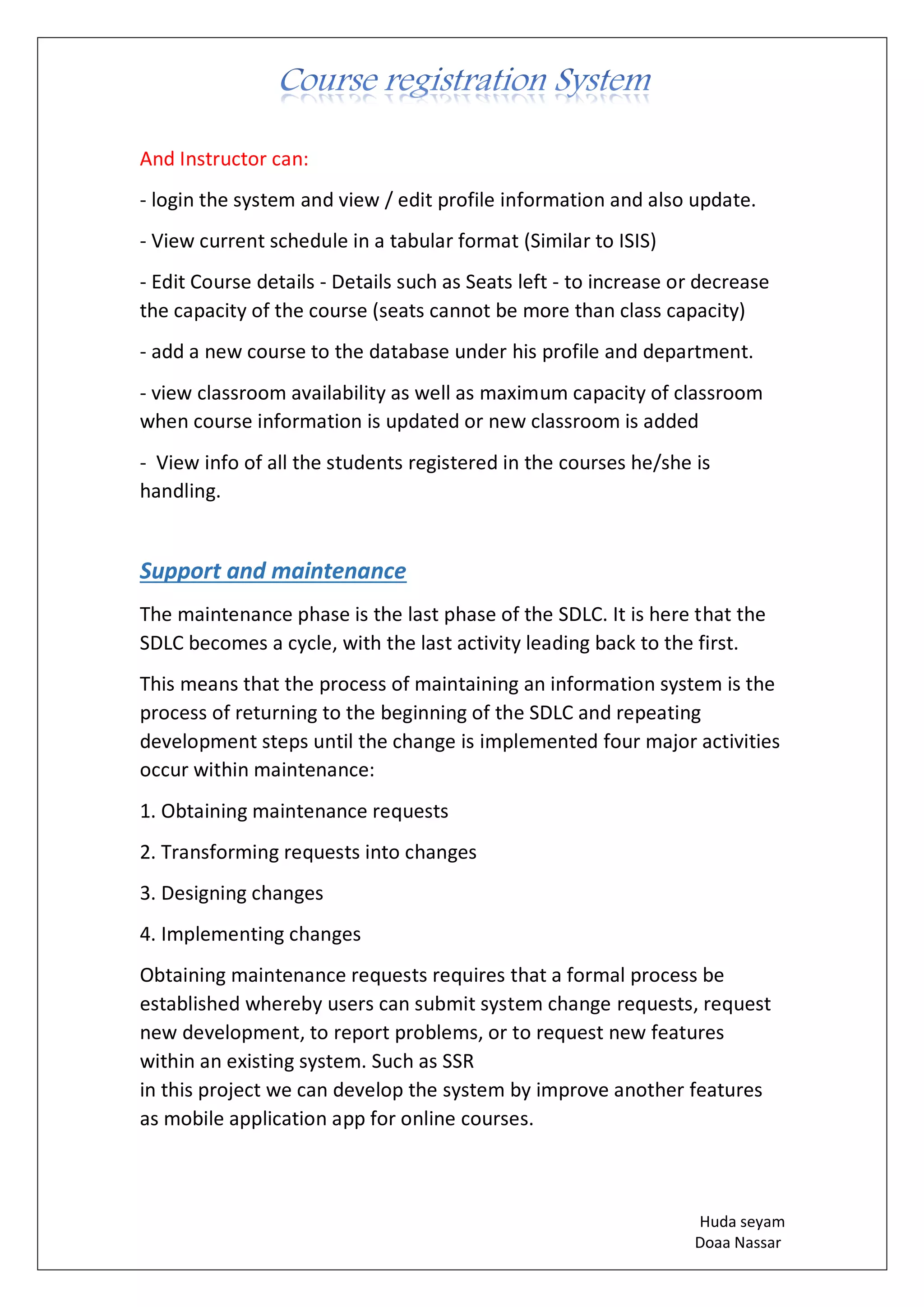 Huda seyam
Doaa Nassar
And Instructor can:
- login the system and view / edit profile information and also update.
- View current schedule in a tabular format (Similar to ISIS)
- Edit Course details - Details such as Seats left - to increase or decrease
the capacity of the course (seats cannot be more than class capacity)
- add a new course to the database under his profile and department.
- view classroom availability as well as maximum capacity of classroom
when course information is updated or new classroom is added
- View info of all the students registered in the courses he/she is
handling.
Support and maintenance
The maintenance phase is the last phase of the SDLC. It is here that the
SDLC becomes a cycle, with the last activity leading back to the first.
This means that the process of maintaining an information system is the
process of returning to the beginning of the SDLC and repeating
development steps until the change is implemented four major activities
occur within maintenance:
1. Obtaining maintenance requests
2. Transforming requests into changes
3. Designing changes
4. Implementing changes
Obtaining maintenance requests requires that a formal process be
established whereby users can submit system change requests, request
new development, to report problems, or to request new features
within an existing system. Such as SSR
in this project we can develop the system by improve another features
as mobile application app for online courses.
 