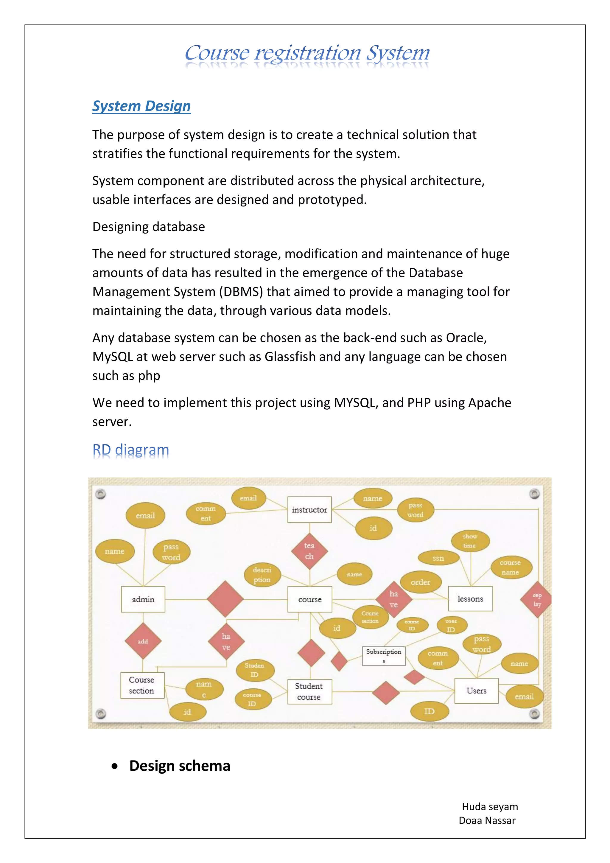 Huda seyam
Doaa Nassar
System Design
The purpose of system design is to create a technical solution that
stratifies the functional requirements for the system.
System component are distributed across the physical architecture,
usable interfaces are designed and prototyped.
Designing database
The need for structured storage, modification and maintenance of huge
amounts of data has resulted in the emergence of the Database
Management System (DBMS) that aimed to provide a managing tool for
maintaining the data, through various data models.
Any database system can be chosen as the back-end such as Oracle,
MySQL at web server such as Glassfish and any language can be chosen
such as php
We need to implement this project using MYSQL, and PHP using Apache
server.
• Design schema
 