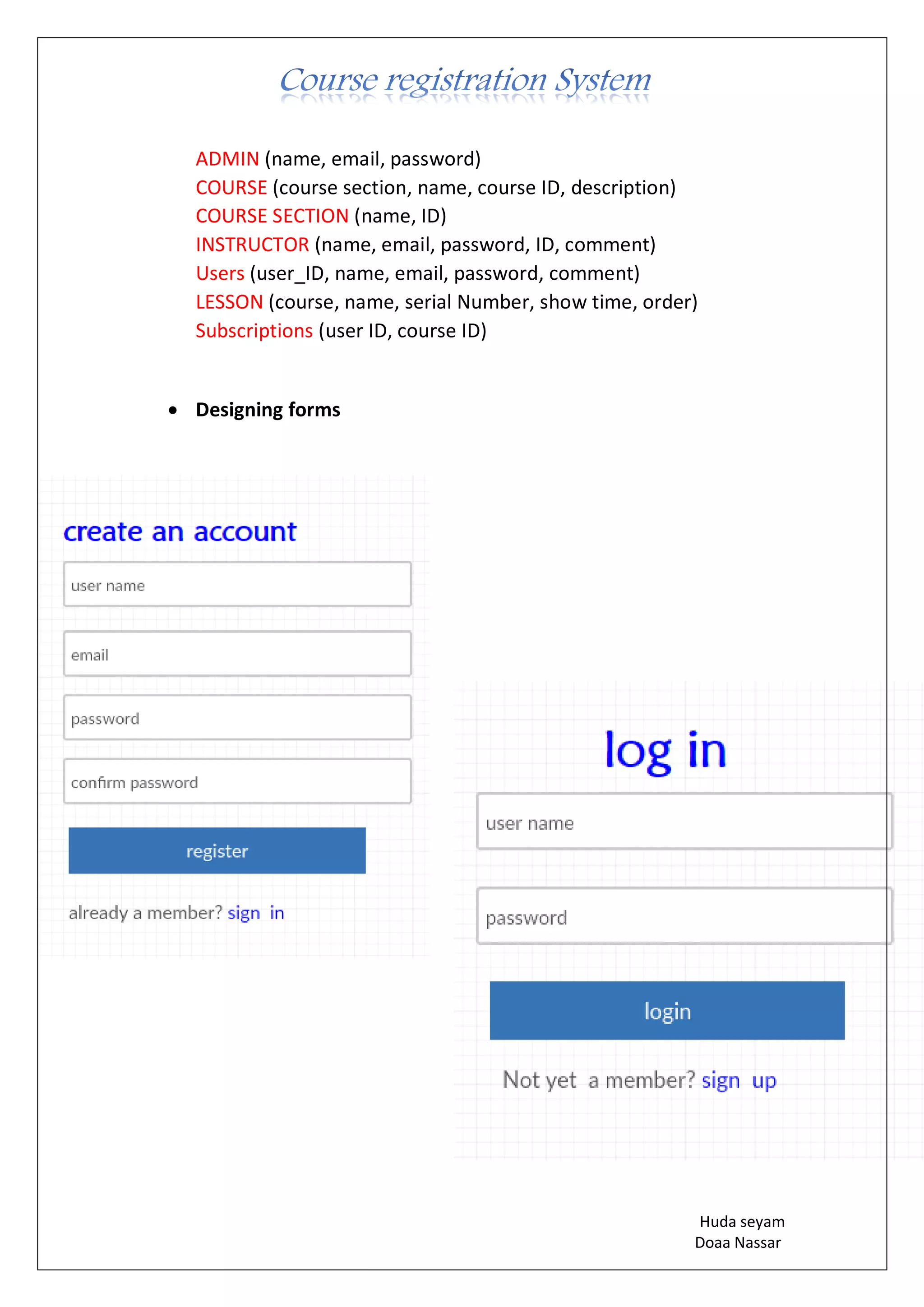 Huda seyam
Doaa Nassar
ADMIN (name, email, password)
COURSE (course section, name, course ID, description)
COURSE SECTION (name, ID)
INSTRUCTOR (name, email, password, ID, comment)
Users (user_ID, name, email, password, comment)
LESSON (course, name, serial Number, show time, order)
Subscriptions (user ID, course ID)
• Designing forms
 