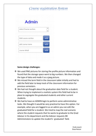 Huda seyam
Doaa Nassar
Some design challenges:
❖ We used PNG pictures for storing the profile picture information and
found that the storage space went to big numbers. We then changed
the type of data and made it as a jpeg picture.
❖ We missed the term field in the classroom table initially and had to
add the field later to keep track of the classroom information for
previous semesters.
❖ We had not thought about the graduation date field for a student.
When trying to implement a realistic system this field had to be in
place to segregate the graduated students and other current
students.
❖ We had to have an ADMIN login to perform some administrative
tasks. We thought it would be very practical to have this option. For
example, when you are logged in as an admin you can edit the
graduated field for a student. We tried to map the real scenario
where the student requests that he wants to graduate to the Grad
Advisor in his department and the Advisor requests DB
Administrators to update the student’s `graduated` field.
 
