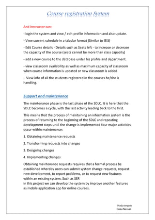 Huda seyam
Doaa Nassar
And Instructor can:
- login the system and view / edit profile information and also update.
- View current schedule in a tabular format (Similar to ISIS)
- Edit Course details - Details such as Seats left - to increase or decrease
the capacity of the course (seats cannot be more than class capacity)
- add a new course to the database under his profile and department.
- view classroom availability as well as maximum capacity of classroom
when course information is updated or new classroom is added
- View info of all the students registered in the courses he/she is
handling.
Support and maintenance
The maintenance phase is the last phase of the SDLC. It is here that the
SDLC becomes a cycle, with the last activity leading back to the first.
This means that the process of maintaining an information system is the
process of returning to the beginning of the SDLC and repeating
development steps until the change is implemented four major activities
occur within maintenance:
1. Obtaining maintenance requests
2. Transforming requests into changes
3. Designing changes
4. Implementing changes
Obtaining maintenance requests requires that a formal process be
established whereby users can submit system change requests, request
new development, to report problems, or to request new features
within an existing system. Such as SSR
in this project we can develop the system by improve another features
as mobile application app for online courses.
 
