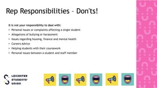 Rep Responsibilities – Don'ts!
It is not your responsibility to deal with:
• Personal issues or complaints affecting a single student
• Allegations of bullying or harassment
• Issues regarding housing, finance and mental health
• Careers Advice
• Helping students with their coursework
• Personal issues between a student and staff member
 