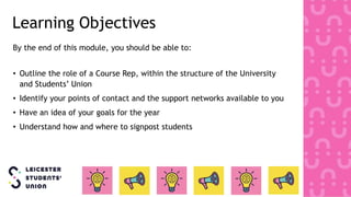 Learning Objectives
By the end of this module, you should be able to:
• Outline the role of a Course Rep, within the structure of the University
and Students’ Union
• Identify your points of contact and the support networks available to you
• Have an idea of your goals for the year
• Understand how and where to signpost students
 