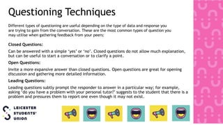 Questioning Techniques
Closed Questions:
Can be answered with a simple ‘yes’ or ‘no’. Closed questions do not allow much explanation,
but can be useful to start a conversation or to clarify a point.
Open Questions:
Invite a more expansive answer than closed questions. Open questions are great for opening
discussion and gathering more detailed information.
Leading Questions:
Leading questions subtly prompt the responder to answer in a particular way; for example,
asking ‘do you have a problem with your personal tutor?’ suggests to the student that there is a
problem and pressures them to report one even though it may not exist.
Different types of questioning are useful depending on the type of data and response you
are trying to gain from the conversation. These are the most common types of question you
may utilise when gathering feedback from your peers:
 