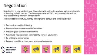 Negotiation
Negotiation is best defined as a discussion which aims to reach an agreement which
is pleasing to both parties. The issues you raise at SSCs, and ensuing discussions,
may occasionally result in a negotiation.
To negotiate successfully, it may be helpful to consult the checklist below.
 Demonstrate active listening
 Present clear evidence and information
 Practice good communication skills
 Make sure you represent the majority view of your peers
 Be willing to compromise
 Request possible actions, next steps and outcomes
 