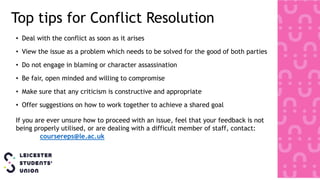 Top tips for Conflict Resolution
• Deal with the conflict as soon as it arises
• View the issue as a problem which needs to be solved for the good of both parties
• Do not engage in blaming or character assassination
• Be fair, open minded and willing to compromise
• Make sure that any criticism is constructive and appropriate
• Offer suggestions on how to work together to achieve a shared goal
If you are ever unsure how to proceed with an issue, feel that your feedback is not
being properly utilised, or are dealing with a difficult member of staff, contact:
coursereps@le.ac.uk
 