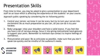 Presentation Skills
From time to time, you may be asked to give a presentation to your department
staff on an issue which is affecting the experience of the students’ on your course.
Approach public speaking by considering the six following points:
1. Control your nerves: we know it can be scary, but try to turn your nerves into
excitement! Do as much preparation as you can, all you can do is try your
hardest.
2. Body Language: relax your shoulders and have a solid stance. If you feel like
you have a lot of nervous energy, focus it into giving motivational hand gestures
to support your point. Remember to maintain eye contact to inspire feelings of
confidence.
3. Pronunciation and pace: Be as articulate as possible, make sure that you don’t
speak too quickly and be mindful of the audience’s needs.
 