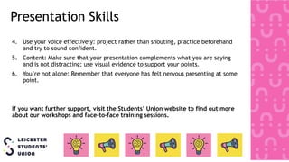 Presentation Skills
4. Use your voice effectively: project rather than shouting, practice beforehand
and try to sound confident.
5. Content: Make sure that your presentation complements what you are saying
and is not distracting; use visual evidence to support your points.
6. You’re not alone: Remember that everyone has felt nervous presenting at some
point.
If you want further support, visit the Students’ Union website to find out more
about our workshops and face-to-face training sessions.
 