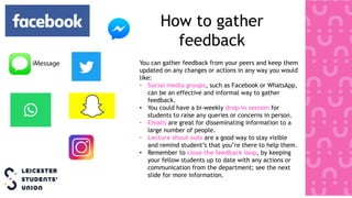 How to gather
feedback
You can gather feedback from your peers and keep them
updated on any changes or actions in any way you would
like:
• Social media groups, such as Facebook or WhatsApp,
can be an effective and informal way to gather
feedback.
• You could have a bi-weekly drop-in session for
students to raise any queries or concerns in person.
• Emails are great for disseminating information to a
large number of people.
• Lecture shout outs are a good way to stay visible
and remind student’s that you’re there to help them.
• Remember to close the feedback loop, by keeping
your fellow students up to date with any actions or
communication from the department; see the next
slide for more information.
 