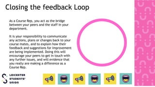 Closing the feedback Loop
As a Course Rep, you act as the bridge
between your peers and the staff in your
department.
It is your responsibility to communicate
any actions, plans or changes back to your
course mates, and to explain how their
feedback and suggestions for improvement
are being implemented. Doing this will
encourage your peers to get in touch with
any further issues, and will evidence that
you really are making a difference as a
Course Rep.
 