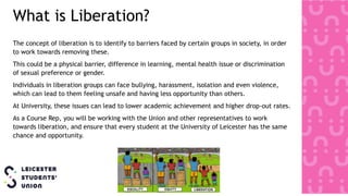 What is Liberation?
The concept of liberation is to identify to barriers faced by certain groups in society, in order
to work towards removing these.
This could be a physical barrier, difference in learning, mental health issue or discrimination
of sexual preference or gender.
Individuals in liberation groups can face bullying, harassment, isolation and even violence,
which can lead to them feeling unsafe and having less opportunity than others.
At University, these issues can lead to lower academic achievement and higher drop-out rates.
As a Course Rep, you will be working with the Union and other representatives to work
towards liberation, and ensure that every student at the University of Leicester has the same
chance and opportunity.
 