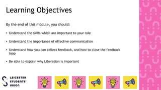 Learning Objectives
By the end of this module, you should:
• Understand the skills which are important to your role
• Understand the importance of effective communication
• Understand how you can collect feedback, and how to close the feedback
loop
• Be able to explain why Liberation is important
 