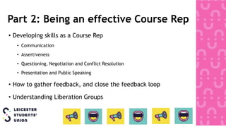 Part 2: Being an effective Course Rep
• Developing skills as a Course Rep
• Communication
• Assertiveness
• Questioning, Negotiation and Conflict Resolution
• Presentation and Public Speaking
• How to gather feedback, and close the feedback loop
• Understanding Liberation Groups
 
