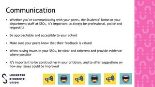 Communication
• Whether you’re communicating with your peers, the Students’ Union or your
department staff at SSCs, it’s important to always be professional, polite and
respectful
• Be approachable and accessible to your cohort
• Make sure your peers know that their feedback is valued
• When raising issues in your SSCs, be clear and coherent and provide evidence
where possible
• It’s important to be constructive in your criticism, and to offer suggestions on
how any issues could be improved
 
