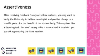 Assertiveness
After receiving feedback from your fellow students, you may want to
lobby the University to deliver meaningful and positive change on a
specific point, for the benefit of the student body. This may feel like
a daunting task, but don’t worry - this is natural and it shouldn’t put
you off approaching the issue head on.
 
