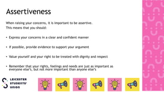 Assertiveness
When raising your concerns, it is important to be assertive.
This means that you should:
• Express your concerns in a clear and confident manner
• If possible, provide evidence to support your argument
• Value yourself and your right to be treated with dignity and respect
• Remember that your rights, feelings and needs are just as important as
everyone else’s, but not more important than anyone else’s
 