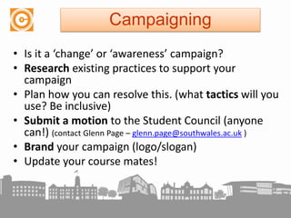 • Is it a ‘change’ or ‘awareness’ campaign?
• Research existing practices to support your
campaign
• Plan how you can resolve this. (what tactics will you
use? Be inclusive)
• Submit a motion to the Student Council (anyone
can!) (contact Glenn Page – glenn.page@southwales.ac.uk )
• Brand your campaign (logo/slogan)
• Update your course mates!
Campaigning
 