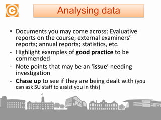 • Documents you may come across: Evaluative
reports on the course; external examiners’
reports; annual reports; statistics, etc.
- Highlight examples of good practice to be
commended
- Note points that may be an ‘issue’ needing
investigation
- Chase up to see if they are being dealt with (you
can ask SU staff to assist you in this)
Analysing data
 
