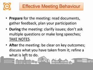 • Prepare for the meeting: read documents,
gather feedback, plan your participation
• During the meeting: clarify issues; don’t ask
multiple questions or make long speeches;
TAKE NOTES.
• After the meeting: be clear on key outcomes;
discuss what you have taken from it; refine a
what is left to do.
Effective Meeting Behaviour
 