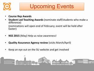 • Course Rep Awards
• Student Led Teaching Awards (nominate staff/students who make a
difference)
(nominations will open end of February; event will be held after
Easter)
• NSS 2015 (May) Help us raise awareness!
• Quality Assurance Agency review (visits March/April)
• Keep an eye out on the SU website and get involved
Upcoming Events
 