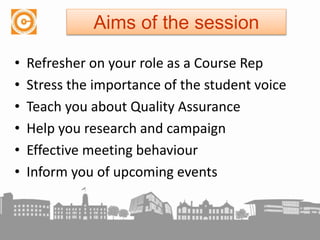 Aims of the session
• Refresher on your role as a Course Rep
• Stress the importance of the student voice
• Teach you about Quality Assurance
• Help you research and campaign
• Effective meeting behaviour
• Inform you of upcoming events
 