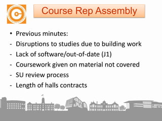 • Previous minutes:
- Disruptions to studies due to building work
- Lack of software/out-of-date (J1)
- Coursework given on material not covered
- SU review process
- Length of halls contracts
Course Rep Assembly
 