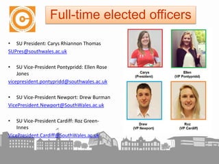 • SU President: Carys Rhiannon Thomas
SUPres@southwales.ac.uk
• SU Vice-President Pontypridd: Ellen Rose
Jones
vicepresident.pontypridd@southwales.ac.uk
• SU Vice-President Newport: Drew Burman
VicePresident.Newport@SouthWales.ac.uk
• SU Vice-President Cardiff: Roz Green-
Innes
VicePresident.Cardiff@SouthWales.ac.uk
Full-time elected officers
 
