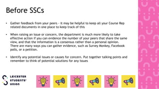 • Gather feedback from your peers - it may be helpful to keep all your Course Rep
related documents in one place to keep track of this
• When raising an issue or concern, the department is much more likely to take
effective action if you can evidence the number of your peers that share the same
view, and that the information is a consensus rather than a personal opinion.
There are many ways you can gather evidence, such as Survey Monkey, Facebook
polls, or a petition.
• Identify any potential issues or causes for concern. Put together talking points and
remember to think of potential solutions for any issues
Before SSCs
 