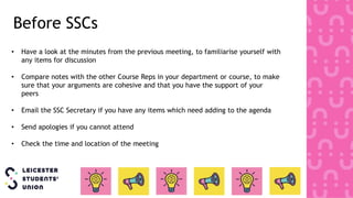 • Have a look at the minutes from the previous meeting, to familiarise yourself with
any items for discussion
• Compare notes with the other Course Reps in your department or course, to make
sure that your arguments are cohesive and that you have the support of your
peers
• Email the SSC Secretary if you have any items which need adding to the agenda
• Send apologies if you cannot attend
• Check the time and location of the meeting
Before SSCs
 