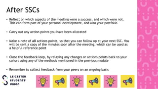 • Reflect on which aspects of the meeting were a success, and which were not.
This can form part of your personal development, and also your portfolio
• Carry out any action points you have been allocated
• Make a note of all actions points, so that you can follow up at your next SSC. You
will be sent a copy of the minutes soon after the meeting, which can be used as
a helpful reference point
• Close the feedback loop, by relaying any changes or actions points back to your
cohort using any of the methods mentioned in the previous module
• Remember to collect feedback from your peers on an ongoing basis
After SSCs
 