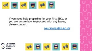 If you need help preparing for your first SSCs, or
you are unsure how to proceed with any issues,
please contact:
coursereps@le.ac.uk
 