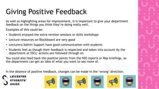 Giving Positive Feedback
As well as highlighting areas for improvement, it is important to give your department
feedback on the things you think they’re doing really well.
Examples of this could be:
• Students enjoyed the extra revision sessions or skills workshops
• Lecture resources on Blackboard are very good
• Lecturers/Admin Support have good communication with students
• Students feel as though their feedback is respected and taken into account by the
department at SSCs; actions are followed through on
You could also feed back the positive points from the NSS reports or Rep briefings, so
the department can get an idea of what you want to see more of.
In the absence of positive feedback, changes can be made in the ‘wrong’ direction.
 