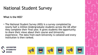 National Student Survey
What is the NSS?
• The National Student Survey (NSS) is a survey completed by
nearly half a million Undergraduate students across the UK after
they complete their final year. It gives students the opportunity
to share their views about their course and University
experience. The data from each University is collated and every
institution is then ranked.
 