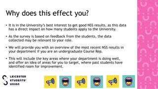 Why does this effect you?
• It is in the University’s best interest to get good NSS results, as this data
has a direct impact on how many students apply to the University.
• As the survey is based on feedback from the students, the data
collected may be relevant to your role.
• We will provide you with an overview of the most recent NSS results in
your department if you are an undergraduate Course Rep.
• This will include the key areas where your department is doing well,
and offer an idea of areas for you to target, where past students have
identified room for improvement.
 