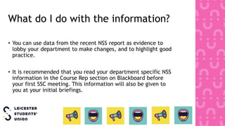 What do I do with the information?
• You can use data from the recent NSS report as evidence to
lobby your department to make changes, and to highlight good
practice.
• It is recommended that you read your department specific NSS
information in the Course Rep section on Blackboard before
your first SSC meeting. This information will also be given to
you at your initial briefings.
 