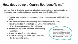 Being a Course Rep helps you to develop both personally and professionally, by
improving your employability and boosting your transferable skills:
• Practice your negotiation, problem solving, communication and leadership
skills
• Gain experience in formal meetings with senior University staff
• Network with 500+ Course Reps and Union representatives,
from departments across the University
• Have direct input and influence on University
decisions
• Attend the Vice-Chancellor’s Lunch
• Access to training and workshops facilitated
by the Students’ Union
How does being a Course Rep benefit me?
‘You will boost your
communication, problem-solving
and critical thinking skills… whilst
gaining the experience necessary
to succeed in your future career’
(Alex Rud, Biological Sciences)
 
