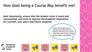 Most importantly, ensure that the student voice is heard and
represented, and work to improve the Academic Experience
for yourself, your peers and future students!
‘There are always ways to
improve your experience as a
student and this is your chance
to be the voice of that change’
(Aaron Cawte, Informatics)
How does being a Course Rep benefit me?
 