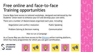 Free online and face-to-face
Training opportunities
Course Reps have access to tailored workshops, designed and delivered by the
Students’ Union team to enhance your CV and develop your core skills.
There are a number of Masterclasses organised each year, including:
Negotiation and conflict resolution Public Speaking
Problem Solving & Decision making Communication
How to run a Campaign
As a Course Rep you also have access to the Educare online training platform,
which has many programmes for which you can gain certification.
 