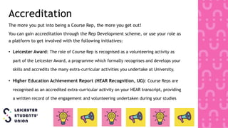Accreditation
The more you put into being a Course Rep, the more you get out!
You can gain accreditation through the Rep Development scheme, or use your role as
a platform to get involved with the following initiatives:
• Leicester Award: The role of Course Rep is recognised as a volunteering activity as
part of the Leicester Award, a programme which formally recognises and develops your
skills and accredits the many extra-curricular activities you undertake at University.
• Higher Education Achievement Report (HEAR Recognition, UG): Course Reps are
recognised as an accredited extra-curricular activity on your HEAR transcript, providing
a written record of the engagement and volunteering undertaken during your studies
 