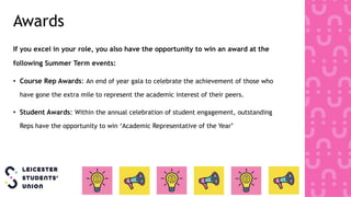 Awards
If you excel in your role, you also have the opportunity to win an award at the
following Summer Term events:
• Course Rep Awards: An end of year gala to celebrate the achievement of those who
have gone the extra mile to represent the academic interest of their peers.
• Student Awards: Within the annual celebration of student engagement, outstanding
Reps have the opportunity to win ‘Academic Representative of the Year’
 