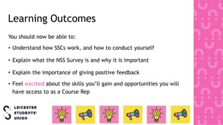 Learning Outcomes
You should now be able to:
• Understand how SSCs work, and how to conduct yourself
• Explain what the NSS Survey is and why it is important
• Explain the importance of giving positive feedback
• Feel excited about the skills you’ll gain and opportunities you will
have access to as a Course Rep
 