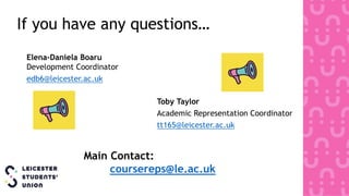 If you have any questions…
Toby Taylor
Academic Representation Coordinator
tt165@leicester.ac.uk
Main Contact:
coursereps@le.ac.uk
Elena-Daniela Boaru
Development Coordinator
edb6@leicester.ac.uk
 