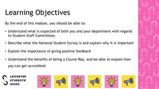Learning Objectives
By the end of this module, you should be able to:
• Understand what is expected of both you and your department with regards
to Student-Staff Committees
• Describe what the National Student Survey is and explain why it is important
• Explain the importance of giving positive feedback
• Understand the benefits of being a Course Rep, and be able to explain how
you can get accredited
 