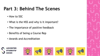 Part 3: Behind The Scenes
• How to SSC
• What is the NSS and why is it important?
• The importance of positive feedback
• Benefits of being a Course Rep
• Awards and Accreditation
 